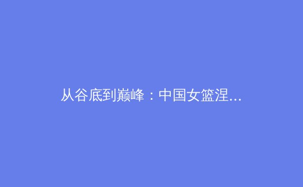 从谷底到巅峰：中国女篮涅槃重生的背后，藏着怎样的体育哲学？ - 3