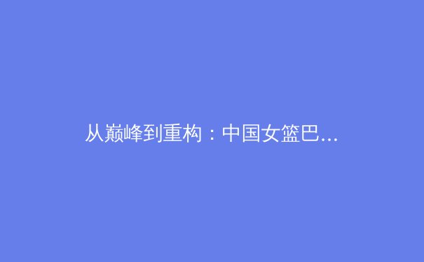从巅峰到重构：中国女篮巴黎周期背后的竞技哲学与社会镜像